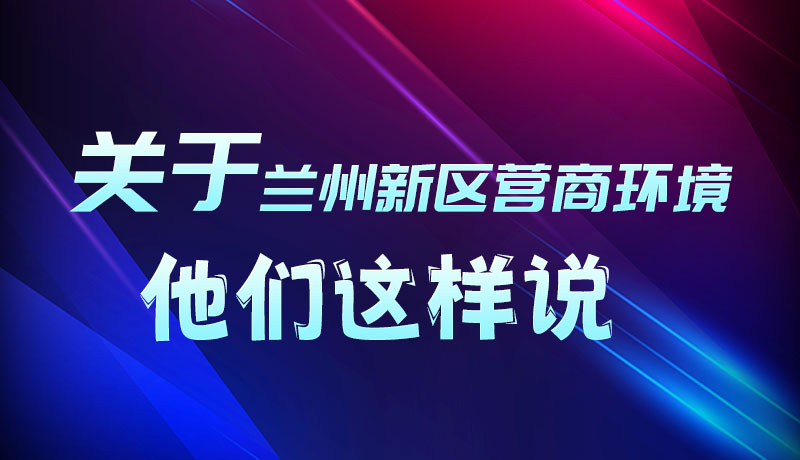 圖解|聽！關(guān)于蘭州新區(qū)營商環(huán)境，他們這樣說