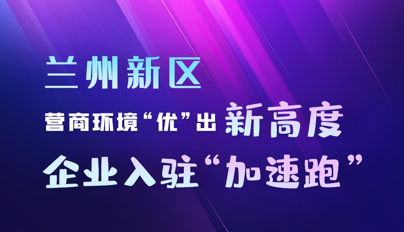 圖解|蘭州新區(qū)：營(yíng)商環(huán)境“優(yōu)”出新高度 企業(yè)入駐“加速跑”